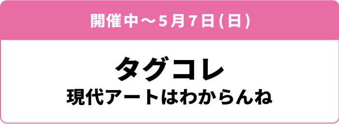 開催中~5月7日(日)「タグコレ 現代アートはわからんね」