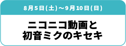 8月5日(土)~9月10日(日)「ニコニコ動画と初音ミクのキセキ」