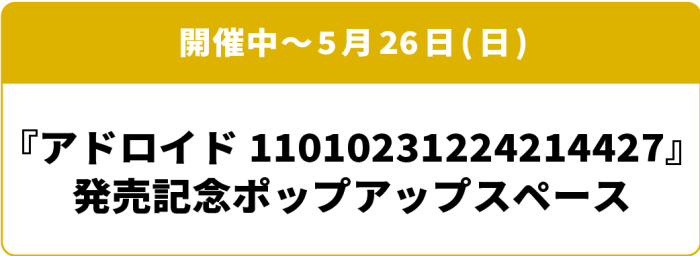 開催中～5月26日(日) 「アドロイド11010231224214427」発売記念ポップアップスペース