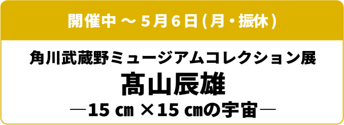 開催中～5月6日(月・振休) 角川武蔵野ミュージアムコレクション展 髙山辰雄 15cm×15cmの宇宙