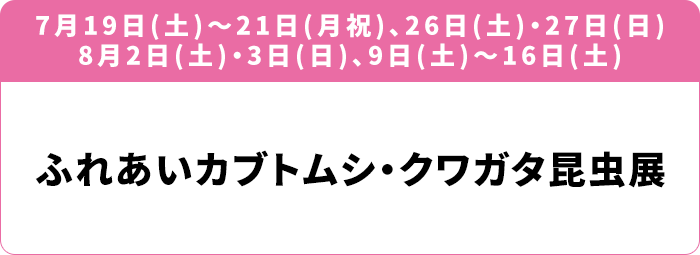 7月19日(土)～21日(月祝)、26日(土)・27日(日) 8月2日(土)・3日(日)、9日(土)～16日(土) 「ふれあいカブトムシ・クワガタ昆虫展」