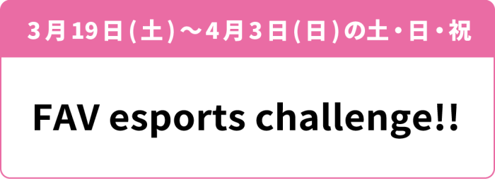 4月2日(土)を除いた3月19日(土)~4月3日(日)の土・日・祝「FAV esports Challenge!!」