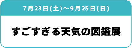 7月23日(土)～9月25日(日)「すごすぎる天気の図鑑展」