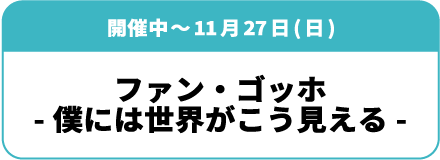 開催中~11月27日(日)「ファン・ゴッホ ー僕には世界がこう見えるー」