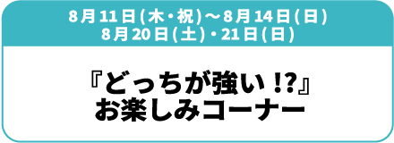 8月11日(木)～14日(日)、8月20日(土)・21日(日)『どっちが強い!?』お楽しみコーナー