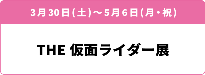 3月30日(土)～5月6日(月・祝)「THE仮面ライダー展」