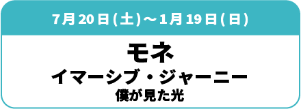 7月20日(土)～1月19日(日)「モネ イマーシブ・ジャーニー 僕が見た光」