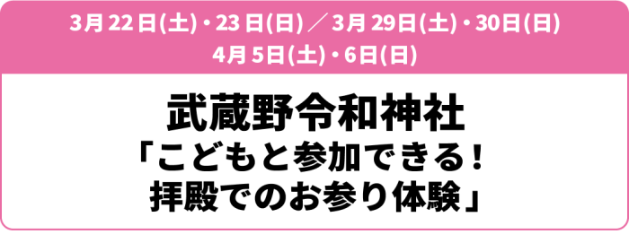 3月22日(土)・23日(日)／3月29日(土)・30日(日)／4月5日(土)・6日(日)武蔵野坐令和神社「こどもと参加できる！拝殿でのお参り体験」