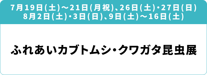 7月19日(土)～21日(月祝)、26日(土)・27日(日) 8月2日(土)・3日(日)、9日(土)～16日(土) 「ふれあいカブトムシ・クワガタ昆虫展」