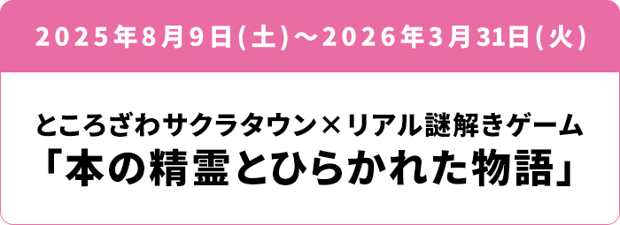 2025年8月9日(土)～2026年3/31(火) ところざわサクラタウン×リアル謎解きゲーム 「本の精霊とひらかれた物語」