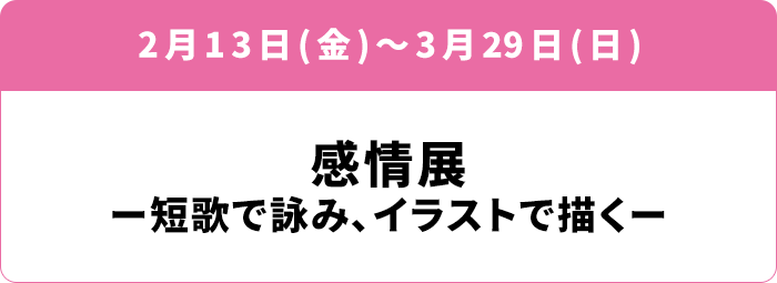 2月13日(金)〜3月29日(日) 感情展ー短歌で詠み、イラストで描くー