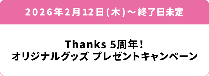 2026年2月12日(木)〜終了日未定 Thanks 5周年！オリジナルグッズ プレゼントキャンペーン