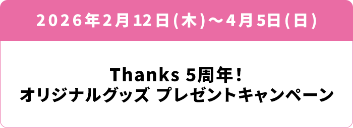 2026年2月12日(木)～4月5日(日) Thanks 5周年！オリジナルグッズ プレゼントキャンペーン