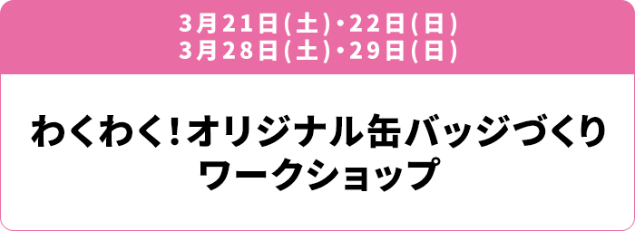 3月21日(土)・22日(日) 3月28日(土)・29日(日) わくわく！オリジナル缶バッジづくりワークショップ
