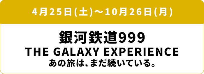4月25日(土)～10月26日(月) 銀河鉄道999 GALAXY EXPERIENCE　あの旅は、まだ続いている。
