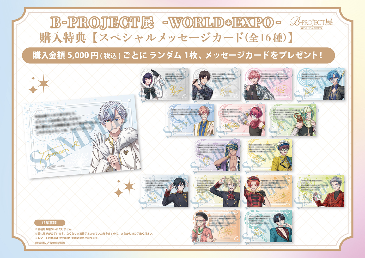 B-PROJECT展-WORLD＊EXPO- グッズ購入特典【スペシャルメッセージカード（全16種）】購入金額5,000円（税込）ごとにランダム1枚、メッセージカードをプレゼント！ ※絵柄はお選びいただけません。※数に限りがございます。なくなり次第終了とさせていただきますので、あらかじめご了承ください。※レシートの合算及び会計の分割は対象外となります。