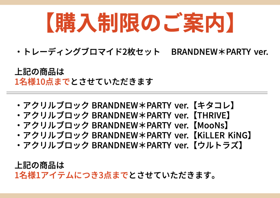 【購入制限のご案内】・トレーディングブロマイド2枚セットBRANDNEW*PARTY ver. 上記の商品は 1名様10点までとさせていただきます ・アクリルブロックBRANDNEW*PARTY ver. 【キタコレ】 ・アクリルブロックBRANDNEW*PARTY ver. 【THRIVE】 ・アクリルブロックBRANDNEW*PARTY ver. 【MooNs】 ・アクリルブロックBRANDNEW*PARTY ver. 【KiLLER KiNG】 ・アクリルブロックBRANDNEW*PARTY ver. 【ウルトラズ】 上記の商品は 1名様1 アイテムにつき3点までとさせていただきます。