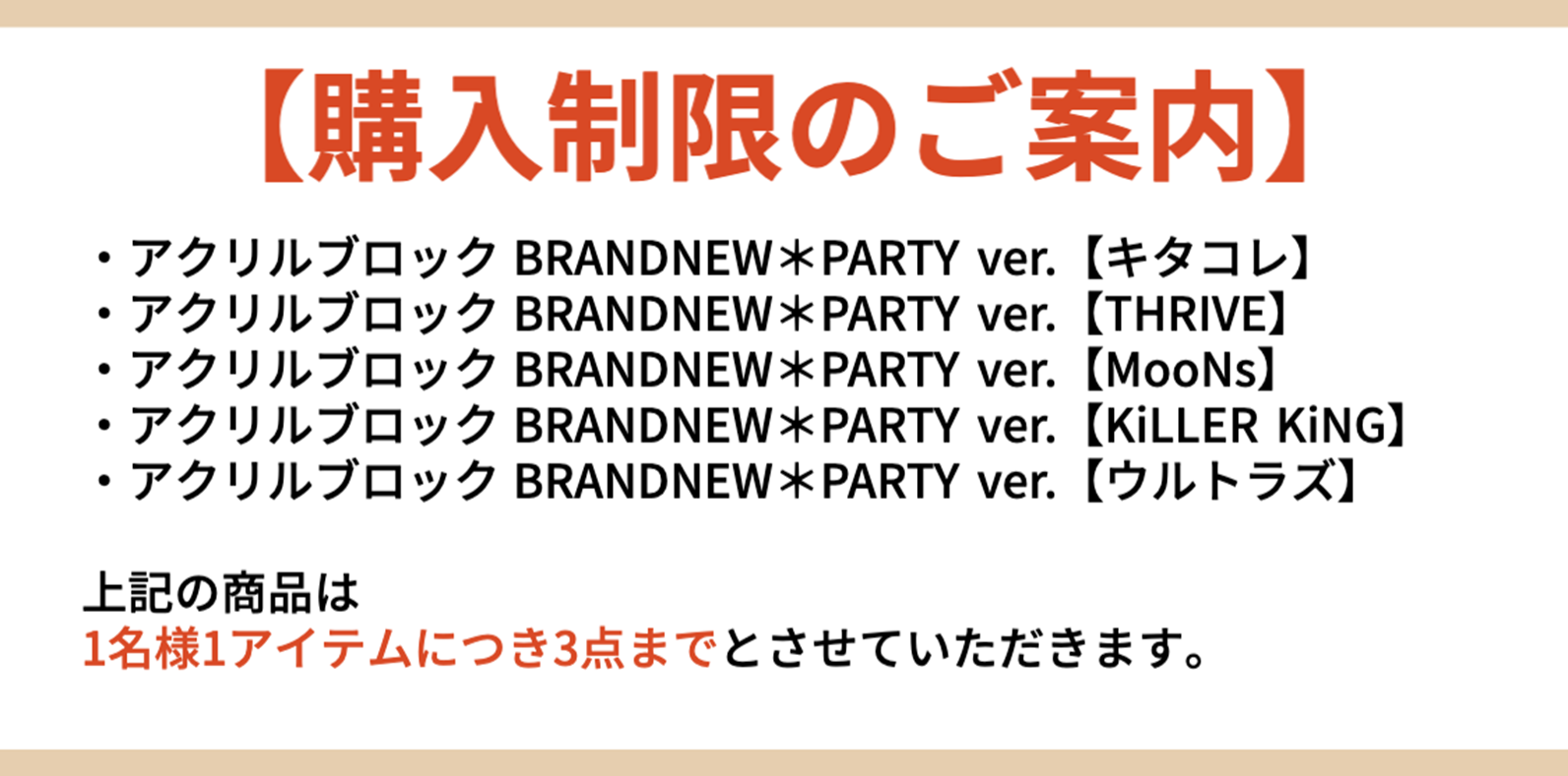 【購入制限のご案内】・アクリルブロックBRANDNEW*PARTY ver. 【キタコレ】 ・アクリルブロックBRANDNEW*PARTY ver. 【THRIVE】 ・アクリルブロックBRANDNEW*PARTY ver. 【MooNs】 ・アクリルブロックBRANDNEW*PARTY ver. 【KiLLER KiNG】 ・アクリルブロックBRANDNEW*PARTY ver. 【ウルトラズ】 上記の商品は 1名様1アイテムにつき3点までとさせていただきます。
